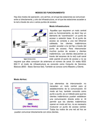 MODOS DE FUNCIONAMIENTO

Hay dos modos de operación, uno ad-hoc, en el que las estaciones se comunican
entre sí directamente, y otro de Infraestructura, en el que las estaciones acceden a
la red a través de uno o varios puntos de acceso.

                                         Modo infraestructura:

                                       Aquellas que requieren un nodo central
                                      para su funcionamiento, es decir hay un
                                      elemento de “coordinación”: un punto de
                                      acceso o estación base. Si el punto de
                                      acceso se conecta a una red Ethernet
                                      cableada, los clientes inalámbricos
                                      pueden acceder a la red fija a través del
                                      punto de acceso. Para interconectar
                                      muchos puntos de acceso y clientes
                                      inalámbricos, Los clientes descubrirán (a
                                      través del escaneo de la red) cuál canal
                                      está usando el punto de acceso y no se
requiere que ellos conozcan de antemano el número de canal. En redes IEEE
802.11 el modo de infraestructura es conocido como Conjunto de Servicios
Básicos (BSS – Basic Service Set). También se conoce como Maestro y Cliente.




Modo Ad-hoc:

                                      Los elementos de interconexión no
                                      necesitan un nodo central para el
                                      establecimiento de la comunicación. El
                                      modo ad hoc, también conocido como
                                      punto a punto, es un método para que los
                                      clientes inalámbricos puedan establecer
                                      una comunicación directa entre sí. Al
                                      permitir que los clientes inalámbricos
                                      operen en modo ad hoc, no es necesario
                                      involucrar un punto de acceso central.
                                      Todos los nodos de una red ad hoc se
pueden comunicar directamente con otros clientes.



                                                                                   2
 