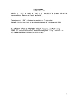 BIBLIOGRAFIA

Barcelo J., Iñigo J., Martí R., Peig H. y        Perramon X. (2004). Redes de
computadores. Barcelona: Eureka Media SL


Tanenbaum A., (1997). Redes y computadoras, PrenticeHall.
Bates,R.J. comunicaciones en redes inalámbricas, NY: McGraw-Hill,1994.



BLUETOOTH SPECIAL INTEREST GROUP. Personal Area Networking
Profile. [En línea] Specification of the Bluetooth System (2003). Dirección URL:
http://www.bluetooth.com/dev/specifications.asp.




                                                                                   7
 
