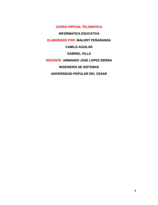 CURSO VIRTUAL TELEMATICA

      INFORMATICA EDUCATIVA

ELABORADO POR: MALORY PEÑARANDA

          CAMILO AGUILAR

          GABRIEL VILLA

DOCENTE: ARMANDO JOSE LOPEZ SIERRA

      INGENIERIA DE SISTEMAS

  UNIVERSIDAD POPULAR DEL CESAR




                                     8
 