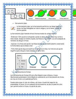 Herramienta Lápiz

          La herramienta Lápiz, es la herramienta perfecta si se desea lograr un
          grosor de línea homogéneo en toda la imagen y con el menor tamaño de
          archivo posible.

La herramienta Lápiz también ofrece diversos modos de calidad de línea:

-Enderezar: Esta opción es estupenda cuando se desea dibujar líneas muy rectas a
mano alzada. Aunque le tiemble el pulso, las líneas se "ajustarán" a la recta después de
terminar de dibujar el trazo.

-Suavizar: Si utiliza esta opción, las líneas se suavizan automáticamente conservando
la forma básica que se desea crear.

-Tinta: Esta opción deja sin modificar la calidad de la línea. Se trata de una opción
magnífica para dibujos a mano alzada o de estilo libre.




       Herramientas de formas

Las herramientas de formas (Círculo y Rectángulo) crean rellenos y trazos.
Manteniendo presionada la tecla Mayús en combinación con la herramienta de forma,
se crea un círculo o un cuadrado perfecto.

Puedes seleccionar el color de relleno y de trazo a través del inspector de
propiedades. Al hacer clic en cualquiera de las muestras, se abre el panel de color,
que permite editar el trazo o la opción de color.
 