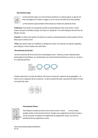 Herramienta Lápiz

            La herramienta Lápiz, es la herramienta perfecta si se desea lograr un grosor de
           línea homogéneo en toda la imagen y con el menor tamaño de archivo posible.

           La herramienta Lápiz también ofrece diversos modos de calidad de línea:

Enderezar: Esta opción es estupenda cuando se desea dibujar líneas muy rectas a mano
alzada. Aunque le tiemble el pulso, las líneas se "ajustarán" a la recta después de terminar de
dibujar el trazo.

Suavizar: Si utiliza esta opción, las líneas se suavizan automáticamente conservando la forma
básica que se desea crear.

Tinta: Esta opción deja sin modificar la calidad de la línea. Se trata de una opción magnífica
para dibujos a mano alzada o de estilo libre.

Herramientas de formas.

Las herramientas de formas (Circulo y Rectángulo) crean rellenos y trazos. Manteniendo
presionada la tecla Mayús en combinación con la herramienta de forma, se crea un círculo o
un cuadrado perfecto.




Puedes seleccionar el color de relleno y de trazo a través del inspector de propiedades . Al
hacer clic en cualquiera de las muestras, se abre el panel de color, que permite editar el trazo
o la opción de color.




            Herramienta Pluma

            Para dibujar trazados precisos como líneas rectas o como       curvas suaves,
            puedes utilizar la herramienta Pluma. Puedes crear segmentos de líneas rectas o
            curvas y ajustar el ángulo y la longitud de los segmentos rectos, así como la
            pendiente de los segmentos curvos.



Torres Hernández Debanie Marlene
3º “A”
 