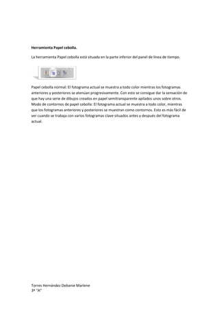 Herramienta Papel cebolla.

La herramienta Papel cebolla está situada en la parte inferior del panel de línea de tiempo.




Papel cebolla normal: El fotograma actual se muestra a todo color mientras los fotogramas
anteriores y posteriores se atenúan progresivamente. Con esto se consigue dar la sensación de
que hay una serie de dibujos creados en papel semitransparente apilados unos sobre otros.
Modo de contornos de papel cebolla: El fotograma actual se muestra a todo color, mientras
que los fotogramas anteriores y posteriores se muestran como contornos. Esto es más fácil de
ver cuando se trabaja con varios fotogramas clave situados antes y después del fotograma
actual.




Torres Hernández Debanie Marlene
3º “A”
 