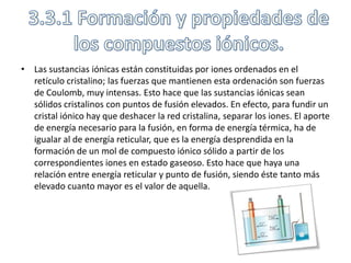 • Las sustancias iónicas están constituidas por iones ordenados en el
  retículo cristalino; las fuerzas que mantienen esta ordenación son fuerzas
  de Coulomb, muy intensas. Esto hace que las sustancias iónicas sean
  sólidos cristalinos con puntos de fusión elevados. En efecto, para fundir un
  cristal iónico hay que deshacer la red cristalina, separar los iones. El aporte
  de energía necesario para la fusión, en forma de energía térmica, ha de
  igualar al de energía reticular, que es la energía desprendida en la
  formación de un mol de compuesto iónico sólido a partir de los
  correspondientes iones en estado gaseoso. Esto hace que haya una
  relación entre energía reticular y punto de fusión, siendo éste tanto más
  elevado cuanto mayor es el valor de aquella.
 