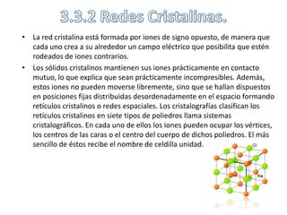 • La red cristalina está formada por iones de signo opuesto, de manera que
  cada uno crea a su alrededor un campo eléctrico que posibilita que estén
  rodeados de iones contrarios.
• Los sólidos cristalinos mantienen sus iones prácticamente en contacto
  mutuo, lo que explica que sean prácticamente incompresibles. Además,
  estos iones no pueden moverse libremente, sino que se hallan dispuestos
  en posiciones fijas distribuidas desordenadamente en el espacio formando
  retículos cristalinos o redes espaciales. Los cristalografías clasifican los
  retículos cristalinos en siete tipos de poliedros llama sistemas
  cristalográficos. En cada uno de ellos los iones pueden ocupar los vértices,
  los centros de las caras o el centro del cuerpo de dichos poliedros. El más
  sencillo de éstos recibe el nombre de celdilla unidad.
 