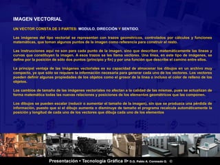 IMAGEN VECTORIAL
UN VECTOR CONSTA DE 3 PARTES: MODULO, DIRECCIÓN Y SENTIDO.

Las imágenes del tipo vectorial se representan con trazos geométricos, controlados por cálculos y funciones
matemáticas, que toman algunos puntos de la imagen como referencia para construir el resto.

Las instrucciones aquí no son para cada punto de la imagen, sino que describen matemáticamente las líneas y
curvas que constituyen la imagen. A esos trazos se les llama vectores. Una línea, en este tipo de imágenes, se
define por la posición de sólo dos puntos (principio y fin) y por una función que describe el camino entre ellos.

La principal ventaja de las imágenes vectoriales es su capacidad de almacenar los dibujos en un archivo muy
compacto, ya que sólo se requiere la información necesaria para generar cada uno de los vectores. Los vectores
pueden definir algunas propiedades de los objetos como el grosor de la línea o incluso el color de relleno de los
objetos.

Los cambios de tamaño de las imágenes vectoriales no afectan a la calidad de las mismas, pues se actualizan de
forma matemática todas las nuevas relaciones y posiciones de los elementos geométricos que las componen.

Los dibujos se pueden escalar (reducir o aumentar el tamaño de la imagen), sin que se produzca una pérdida de
información, puesto que si el dibujo aumenta o disminuye de tamaño el programa recalcula automáticamente la
posición y longitud de cada uno de los vectores que dibuja cada uno de los elementos




          -.


                                                                                                           2 / 18
 