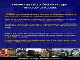 LINEATURA (lpi), RESOLUCIÓN DE ARCHIVO (ppp)
                  Y RESOLUCIÓN DE SALIDA (dpi)

LINEATURA:       (lpi) la lineatura es una unidad de medida digital que define el tamaño del punto de este
archivo en una salida de película o plancha en relación a una pulgada vertical de una imagen.

Mientras más baja es la lineatura mayor es el tamaño del punto a distribuir en líneas verticales. Por el contrario,
mientras más alta es la lineatura menor es el tamaño del punto a distribuir en líneas verticales.

De esta forma es afectada la calidad de una imagen, en su salida digital, es decir: “A MAYOR LINEATURA,
MAYOR CALIDAD DE LA IMAGEN EN RESOLUCIÓN DE SALIDA, POR LO TANTO MAYOR CALIDAD DE UN
IMPRESO.



RESOLUCIÓN DE ARCHIVO:                Los Pixeles Por Pulgada (ppp), definen una resolución intrínseca de un
rachivo de mapa de bits. Esta es independiente de la resolución que tengan los dispositivos de salida (una CTP,
un SCRIPT SETTER o una AVANTRA).

En todo caso debe tener un valor mínimo para asegurar que al minuto de hacer la salida a plancha o película,
esta imagen no sufra pérdida de calidad




           -.


                                                                                                              2 / 18
 