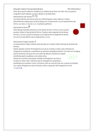 Claudia Yaremi Covarrubias Rivera                                       3°A Informatica
Tinta: Esta opción deja sin modificar la calidad de la línea. Se trata de una opción
magnífica para dibujos a mano alzada o de estilo libre.
Herramientas de formas
Las herramientas de formas (Circulo y Rectángulo) crean rellenos y trazos.
Manteniendo presionada la tecla Mayús en combinación con la herramienta de
forma, se crea un círculo o un cuadrado perfecto.

Herramienta Pluma
Para dibujar trazados precisos como líneas rectas o como curvas suaves,
puedes utilizar la herramienta Pluma. Puedes crear segmentos de líneas
rectas o curvas y ajustar el ángulo y la longitud de los segmentos rectos,
así como la pendiente de los segmentos curvos.


Herramienta Papel cebolla
La herramienta Papel cebolla está situada en la parte inferior del panel de línea de
tiempo.
Papel cebolla normal: El fotograma actual se muestra a todo color mientras los
fotogramas anteriores y posteriores se atenúan progresivamente. Con esto se consigue
dar la sensación de que hay una serie de dibujos creados en papel
semitransparente apilados unos sobre otros.
Modo de contornos de papel cebolla: El fotograma actual se
muestra a todo color, mientras que los fotogramas anteriores y
posteriores se muestran como contornos. Esto es más fácil de ver cuando se trabaja
con varios fotogramas clave situados antes y después del fotograma actual.
 