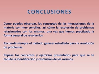 Como puedes observar, los conceptos de las interacciones de la
materia son muy sencillos, así cómo la resolución de problemas
relacionados con los mismos, una vez que hemos practicado la
forma general de resolverlos.
Recuerda siempre el método general estudiado para la resolución
de problemas.
Repasa los conceptos y ejercicios presentados para que se te
facilite la identificación y resolución de los mismos.
 
