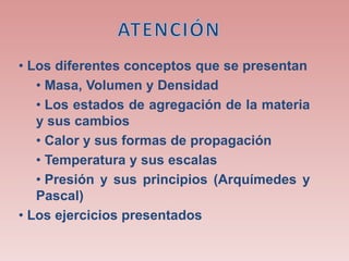 • Los diferentes conceptos que se presentan
• Masa, Volumen y Densidad
• Los estados de agregación de la materia
y sus cambios
• Calor y sus formas de propagación
• Temperatura y sus escalas
• Presión y sus principios (Arquímedes y
Pascal)
• Los ejercicios presentados
 