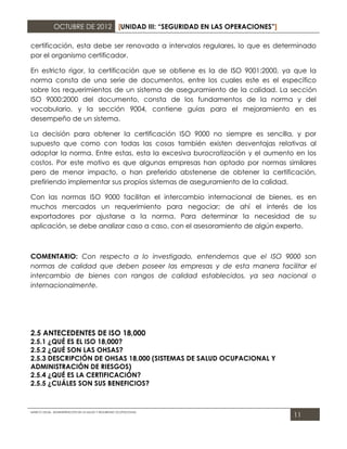 OCTUBRE DE 2012 [UNIDAD III: “SEGURIDAD EN LAS OPERACIONES”]

certificación, esta debe ser renovada a intervalos regulares, lo que es determinado
por el organismo certificador.

En estricto rigor, la certificación que se obtiene es la de ISO 9001:2000, ya que la
norma consta de una serie de documentos, entre los cuales este es el específico
sobre los requerimientos de un sistema de aseguramiento de la calidad. La sección
ISO 9000:2000 del documento, consta de los fundamentos de la norma y del
vocabulario, y la sección 9004, contiene guías para el mejoramiento en es
desempeño de un sistema.

La decisión para obtener la certificación ISO 9000 no siempre es sencilla, y por
supuesto que como con todas las cosas también existen desventajas relativas al
adoptar la norma. Entre estas, esta la excesiva burocratización y el aumento en los
costos. Por este motivo es que algunas empresas han optado por normas similares
pero de menor impacto, o han preferido abstenerse de obtener la certificación,
prefiriendo implementar sus propios sistemas de aseguramiento de la calidad.

Con las normas ISO 9000 facilitan el intercambio internacional de bienes, es en
muchos mercados un requerimiento para negociar; de ahí el interés de los
exportadores por ajustarse a la norma. Para determinar la necesidad de su
aplicación, se debe analizar caso a caso, con el asesoramiento de algún experto.



COMENTARIO: Con respecto a lo investigado, entendemos que el ISO 9000 son
normas de calidad que deben poseer las empresas y de esta manera facilitar el
intercambio de bienes con rangos de calidad establecidos, ya sea nacional o
internacionalmente.




2.5 ANTECEDENTES DE ISO 18,000
2.5.1 ¿QUÉ ES EL ISO 18,000?
2.5.2 ¿QUÉ SON LAS OHSAS?
2.5.3 DESCRIPCIÓN DE OHSAS 18,000 (SISTEMAS DE SALUD OCUPACIONAL Y
ADMINISTRACIÓN DE RIESGOS)
2.5.4 ¿QUÉ ES LA CERTIFICACIÓN?
2.5.5 ¿CUÁLES SON SUS BENEFICIOS?



MARCO LEGAL. ADMINISTRACIÓN DE LA SALUD Y SEGURIDAD OCUPACIONAL
                                                                             11
 