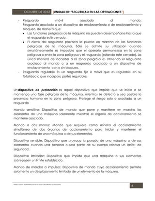 OCTUBRE DE 2012 [UNIDAD III: “SEGURIDAD EN LAS OPERACIONES”]

      -     Resguardo              móvil           asociado             al          mando:
            Resguardo asociado a un dispositivo de enclavamiento o de enclavamiento y
            bloqueo, de manera que:
               Las funciones peligrosas de la máquina no pueden desempeñarse hasta que
               el resguardo esté cerrado.
               El cierre del resguardo provoca la puesta en marcha de las funciones
               peligrosas de la máquina. Sólo se admite su utilización cuando
               simultáneamente es imposible que el operario permanezca en la zona
               peligrosa o entre la zona peligrosa y el resguardo (estando éste cerrado). La
               única manera de acceder a la zona peligrosa es abriendo el resguardo
               asociado al mando o a un resguardo asociado a un dispositivo de
               enclavamiento con o sin bloqueo.
      -     Resguardo regulable Es un resguardo fijo o móvil que es regulable en su
            totalidad o que incorpora partes regulables.



Un dispositivo de protección, es aquel dispositivo que impide que se inicie o se
mantenga una fase peligrosa de la máquina, mientras se detecta o sea posible la
presencia humana en la zona peligrosa. Protege el riesgo solo o asociado a un
resguardo

Mando sensitivo: Dispositivo de mando que pone y mantiene en marcha los
elementos de una máquina solamente mientras el órgano de accionamiento se
mantiene asociado.

Mando a dos manos: Mando que requiere como mínimo el accionamiento
simultáneo de dos órganos de accionamiento para iniciar y mantener el
funcionamiento de una máquina o de sus elementos.

Dispositivo sensible: Dispositivo que provoca la parada de una máquina o de sus
elementos cuando una persona o una parte de su cuerpo rebasa un límite de
seguridad.

Dispositivo limitador: Dispositivo que impide que una máquina o sus elementos
sobrepasen un límite establecido.

Mando de marcha a impulsos: Dispositivo de mando cuyo accionamiento permite
solamente un desplazamiento limitado de un elemento de la máquina.



MARCO LEGAL. ADMINISTRACIÓN DE LA SALUD Y SEGURIDAD OCUPACIONAL
                                                                                     4
 