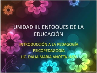 UNIDAD III. ENFOQUES DE LA
       EDUCACIÓN
  INTRODUCCIÓN A LA PEDAGOGÍA
          PSICOPEDAGOGÍA
   LIC. DALIA MARIA ANOTTA JASSI
 