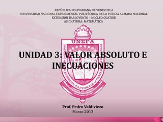 REPÚBLICA BOLIVARIANA DE VENEZUELA
UNIVERSIDAD NACIONAL EXPERIMENTAL POLITÉCNICA DE LA FUERZA ARMADA NACIONAL
                  EXTENSIÓN BARLOVENTO – NÚCLEO GUATIRE
                         ASIGNATURA: MATEMÁTICA




UNIDAD 3: VALOR ABSOLUTO E
      INECUACIONES



                        Prof. Pedro Valdiviezo
                              Marzo 2013
 