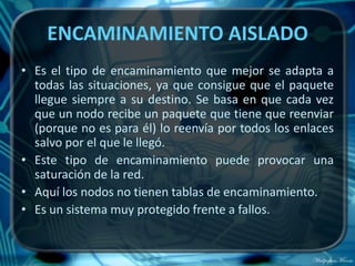 ENCAMINAMIENTO AISLADO
• Es el tipo de encaminamiento que mejor se adapta a
  todas las situaciones, ya que consigue que el paquete
  llegue siempre a su destino. Se basa en que cada vez
  que un nodo recibe un paquete que tiene que reenviar
  (porque no es para él) lo reenvía por todos los enlaces
  salvo por el que le llegó.
• Este tipo de encaminamiento puede provocar una
  saturación de la red.
• Aquí los nodos no tienen tablas de encaminamiento.
• Es un sistema muy protegido frente a fallos.
 