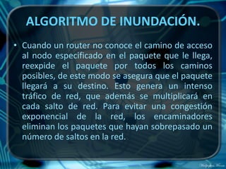 ALGORITMO DE INUNDACIÓN.
• Cuando un router no conoce el camino de acceso
  al nodo especificado en el paquete que le llega,
  reexpide el paquete por todos los caminos
  posibles, de este modo se asegura que el paquete
  llegará a su destino. Esto genera un intenso
  tráfico de red, que además se multiplicará en
  cada salto de red. Para evitar una congestión
  exponencial de la red, los encaminadores
  eliminan los paquetes que hayan sobrepasado un
  número de saltos en la red.
 