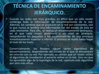 TÉCNICA DE ENCAMINAMIENTO
             JERÁRQUICO.
• Cuando las redes son muy grandes, es difícil que un sólo router
  contenga toda la información de encaminamiento de la red.
  Además, los cambios que se producen en la red son constantes, con
  lo que nunca se tendría una información fiel del estado de ésta en
  cada momento. Para ello, se realiza un encaminamiento jerárquico,
  en el que cada router pertenece a un nivel de jerarquía,
  reexpidiendo los paquetes a los encaminadores de una jerarquía
  inmediatamente superior o inferior. El proceso se repite hasta llegar
  al nivel de los hosts.
                                 •
  Comercialmente, los Routers siguen varios algoritmos de
  encaminamiento, dependiendo del estado en el que se encuentren
  en relación con su red. Por ejemplo, es común que un router utilice
  el algoritmo de inundación al ponerlo online en la red. Una vez que
  ha aprendido algo de la topología de la red, conmuta este algoritmo
  por otro más eficaz.
 
