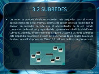 3.2 SUBREDES
• Las redes se pueden dividir en subredes más pequeñas para el mayor
  aprovechamiento de las mismas, además de contar con esta flexibilidad, la
  división en subredes permite que el administrador de la red brinde
  contención de broadcast y seguridad de bajo nivel en la LAN. La división en
  subredes, además, ofrece seguridad ya que el acceso a las otras subredes
  está disponible solamente a través de los servicios de un Router. Las clases
  de direcciones IP disponen de 256 a 16,8 millones de Hosts según su clase.
 