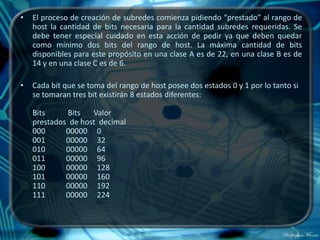 •   El proceso de creación de subredes comienza pidiendo “prestado” al rango de
    host la cantidad de bits necesaria para la cantidad subredes requeridas. Se
    debe tener especial cuidado en esta acción de pedir ya que deben quedar
    como mínimo dos bits del rango de host. La máxima cantidad de bits
    disponibles para este propósito en una clase A es de 22, en una clase B es de
    14 y en una clase C es de 6.

•   Cada bit que se toma del rango de host posee dos estados 0 y 1 por lo tanto si
    se tomaran tres bit existirán 8 estados diferentes:

    Bits     Bits   Valor
    prestados de host decimal
    000      00000 0
    001      00000 32
    010      00000 64
    011      00000 96
    100      00000 128
    101      00000 160
    110      00000 192
    111      00000 224
 