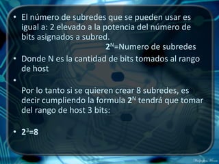 • El número de subredes que se pueden usar es
  igual a: 2 elevado a la potencia del número de
  bits asignados a subred.
                           2N=Numero de subredes
• Donde N es la cantidad de bits tomados al rango
  de host
•
  Por lo tanto si se quieren crear 8 subredes, es
  decir cumpliendo la formula 2N tendrá que tomar
  del rango de host 3 bits:

• 23=8
 
