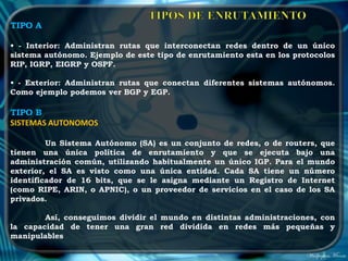 TIPO A

• - Interior: Administran rutas que interconectan redes dentro de un único
sistema autónomo. Ejemplo de este tipo de enrutamiento esta en los protocolos
RIP, IGRP, EIGRP y OSPF.

• - Exterior: Administran rutas que conectan diferentes sistemas autónomos.
Como ejemplo podemos ver BGP y EGP.

TIPO B
SISTEMAS AUTONOMOS

         Un Sistema Autónomo (SA) es un conjunto de redes, o de routers, que
tienen una única política de enrutamiento y que se ejecuta bajo una
administración común, utilizando habitualmente un único IGP. Para el mundo
exterior, el SA es visto como una única entidad. Cada SA tiene un número
identificador de 16 bits, que se le asigna mediante un Registro de Internet
(como RIPE, ARIN, o APNIC), o un proveedor de servicios en el caso de los SA
privados.

        Así, conseguimos dividir el mundo en distintas administraciones, con
la capacidad de tener una gran red dividida en redes más pequeñas y
manipulables
 
