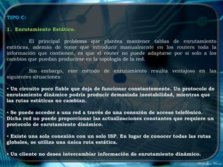 TIPO C:

1. Enrutamiento Estático.

          El principal problema que plantea mantener tablas de enrutamiento
estáticas, además de tener que introducir manualmente en los routers toda la
información que contienen, es que el router no puede adaptarse por sí solo a los
cambios que puedan producirse en la topología de la red.

         Sin embargo, este método de enrutamiento resulta ventajoso en las
siguientes situaciones:

• Un circuito poco fiable que deja de funcionar constantemente. Un protocolo de
enrutamiento dinámico podría producir demasiada inestabilidad, mientras que
las rutas estáticas no cambian.

• Se puede acceder a una red a través de una conexión de acceso telefónico.
Dicha red no puede proporcionar las actualizaciones constantes que requiere un
protocolo de enrutamiento dinámico.

• Existe una sola conexión con un solo ISP. En lugar de conocer todas las rutas
globales, se utiliza una única ruta estática.

• Un cliente no desea intercambiar información de enrutamiento dinámico.
 