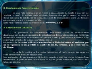 2. Enrutamiento Predeterminado.

         Es una ruta estática que se refiere a una conexión de salida o Gateway de
“último recurso”. El tráfico hacia destinos desconocidos por el router se envía a
dicha conexión de salida. Es la forma más fácil de enrutamiento para un dominio
conectado a un único punto de salida.
Esta ruta se indica como la red de destino 0.0.0.0/0.0.0.0.

3. Enrutamiento Dinámico.

         Los protocolos de enrutamiento mantienen tablas de enrutamiento
dinámicas por medio de mensajes de actualización del enrutamiento, que contienen
información acerca de los cambios sufridos en la red, y que indican al software del
router que actualice la tabla de enrutamiento en
consecuencia. Intentar utilizar el enrutamiento dinámico sobre situaciones que
no lo requieren es una pérdida de ancho de banda, esfuerzo, y en consecuencia
de dinero.

          La tabla de routing de los router determinan el modo en que los paquetes
se re direccionan hacia el destino final
Los protocolos de enrutamiento dinámico, permiten que los router intercambien
información. A partir de esta información un router puede modificar y actualizar sus
tablas de routing.
 