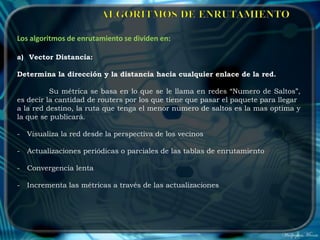 Los algoritmos de enrutamiento se dividen en:

a) Vector Distancia:

Determina la dirección y la distancia hacia cualquier enlace de la red.

          Su métrica se basa en lo que se le llama en redes “Numero de Saltos”,
es decir la cantidad de routers por los que tiene que pasar el paquete para llegar
a la red destino, la ruta que tenga el menor numero de saltos es la mas optima y
la que se publicará.

-   Visualiza la red desde la perspectiva de los vecinos

-   Actualizaciones periódicas o parciales de las tablas de enrutamiento

-   Convergencia lenta

-   Incrementa las métricas a través de las actualizaciones
 