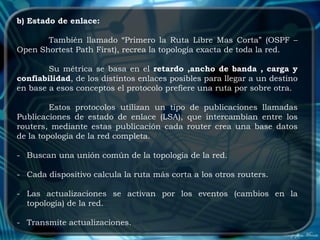 b) Estado de enlace:

       También llamado “Primero la Ruta Libre Mas Corta” (OSPF –
Open Shortest Path First), recrea la topología exacta de toda la red.

        Su métrica se basa en el retardo ,ancho de banda , carga y
confiabilidad, de los distintos enlaces posibles para llegar a un destino
en base a esos conceptos el protocolo prefiere una ruta por sobre otra.

         Estos protocolos utilizan un tipo de publicaciones llamadas
Publicaciones de estado de enlace (LSA), que intercambian entre los
routers, mediante estas publicación cada router crea una base datos
de la topología de la red completa.

- Buscan una unión común de la topología de la red.

- Cada dispositivo calcula la ruta más corta a los otros routers.

- Las actualizaciones se activan por los eventos (cambios en la
  topología) de la red.

- Transmite actualizaciones.
 