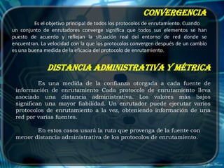 Convergencia
         Es el objetivo principal de todos los protocolos de enrutamiento. Cuando
un conjunto de enrutadores converge significa que todos sus elementos se han
puesto de acuerdo y reflejan la situación real del entorno de red donde se
encuentran. La velocidad con la que los protocolos convergen después de un cambio
es una buena medida de la eficacia del protocolo de enrutamiento.


              Distancia administrativa y métrica
          Es una medida de la confianza otorgada a cada fuente de
 información de enrutamiento Cada protocolo de enrutamiento lleva
 asociado una distancia administrativa. Los valores más bajos
 significan una mayor fiabilidad. Un enrutador puede ejecutar varios
 protocolos de enrutamiento a la vez, obteniendo información de una
 red por varias fuentes.

        En estos casos usará la ruta que provenga de la fuente con
 menor distancia administrativa de los protocolos de enrutamiento.
 