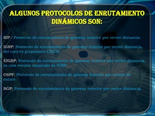 Algunos protocolos de enrutamiento
             dinámicos son:

RIP : Protocolo de enrutamiento de gateway Interior por vector distancia.

IGRP: Protocolo de enrutamiento de gateway Interior por vector distancia,
del cual es propietario CISCO.

EIGRP: Protocolo de enrutamiento de gateway Interior por vector distancia,
es una versión mejorada de IGRP.

OSPF: Protocolo de enrutamiento de gateway Interior por estado de
enlace.

BGP: Protocolo de enrutamiento de gateway exterior por vector distancia.
 