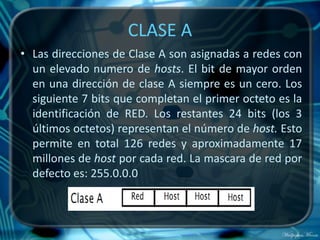 CLASE A
• Las direcciones de Clase A son asignadas a redes con
  un elevado numero de hosts. El bit de mayor orden
  en una dirección de clase A siempre es un cero. Los
  siguiente 7 bits que completan el primer octeto es la
  identificación de RED. Los restantes 24 bits (los 3
  últimos octetos) representan el número de host. Esto
  permite en total 126 redes y aproximadamente 17
  millones de host por cada red. La mascara de red por
  defecto es: 255.0.0.0
 