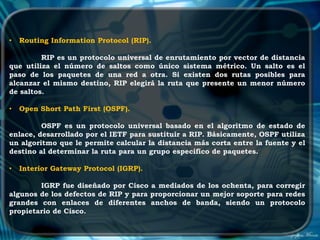 •   Routing Information Protocol (RIP).

         RIP es un protocolo universal de enrutamiento por vector de distancia
que utiliza el número de saltos como único sistema métrico. Un salto es el
paso de los paquetes de una red a otra. Si existen dos rutas posibles para
alcanzar el mismo destino, RIP elegirá la ruta que presente un menor número
de saltos.

•   Open Short Path First (OSPF).

         OSPF es un protocolo universal basado en el algoritmo de estado de
enlace, desarrollado por el IETF para sustituir a RIP. Básicamente, OSPF utiliza
un algoritmo que le permite calcular la distancia más corta entre la fuente y el
destino al determinar la ruta para un grupo específico de paquetes.

•   Interior Gateway Protocol (IGRP).

        IGRP fue diseñado por Cisco a mediados de los ochenta, para corregir
algunos de los defectos de RIP y para proporcionar un mejor soporte para redes
grandes con enlaces de diferentes anchos de banda, siendo un protocolo
propietario de Cisco.
 