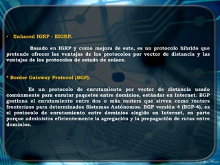 •   Enhaced IGRP - EIGRP.

         Basado en IGRP y como mejora de este, es un protocolo híbrido que
pretende ofrecer las ventajas de los protocolos por vector de distancia y las
ventajas de los protocolos de estado de enlace.


* Border Gateway Protocol (BGP).

         Es un protocolo de enrutamiento por vector de distancia usado
comúnmente para enrutar paquetes entre dominios, estándar en Internet. BGP
gestiona el enrutamiento entre dos o más routers que sirven como routers
fronterizos para determinados Sistemas Autónomos. BGP versión 4 (BGP-4), es
el protocolo de enrutamiento entre dominios elegido en Internet, en parte
porque administra eficientemente la agregación y la propagación de rutas entre
dominios.
 