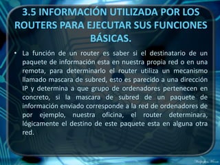 3.5 INFORMACIÓN UTILIZADA POR LOS
ROUTERS PARA EJECUTAR SUS FUNCIONES
              BÁSICAS.
• La función de un router es saber si el destinatario de un
  paquete de información esta en nuestra propia red o en una
  remota, para determinarlo el router utiliza un mecanismo
  llamado mascara de subred, esto es parecido a una dirección
  IP y determina a que grupo de ordenadores pertenecen en
  concreto, si la mascara de subred de un paquete de
  información enviado corresponde a la red de ordenadores de
  por ejemplo, nuestra oficina, el router determinara,
  lógicamente el destino de este paquete esta en alguna otra
  red.
 