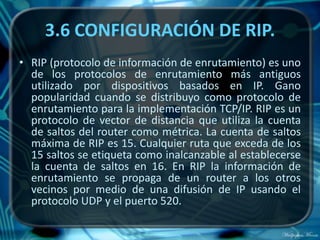 3.6 CONFIGURACIÓN DE RIP.
• RIP (protocolo de información de enrutamiento) es uno
  de los protocolos de enrutamiento más antiguos
  utilizado por dispositivos basados en IP. Gano
  popularidad cuando se distribuyo como protocolo de
  enrutamiento para la implementación TCP/IP. RIP es un
  protocolo de vector de distancia que utiliza la cuenta
  de saltos del router como métrica. La cuenta de saltos
  máxima de RIP es 15. Cualquier ruta que exceda de los
  15 saltos se etiqueta como inalcanzable al establecerse
  la cuenta de saltos en 16. En RIP la información de
  enrutamiento se propaga de un router a los otros
  vecinos por medio de una difusión de IP usando el
  protocolo UDP y el puerto 520.
 