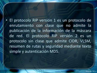• El protocolo RIP versión 1 es un protocolo de
  enrutamiento con clase que no admite la
  publicación de la información de la máscara
  de red. El protocolo RIP versión 2 es un
  protocolo sin clase que admite CIDR, VLSM,
  resumen de rutas y seguridad mediante texto
  simple y autenticación MD5.
 