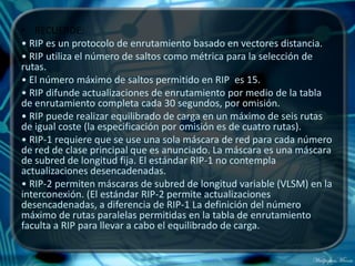 • RECUERDE:
• RIP es un protocolo de enrutamiento basado en vectores distancia.
• RIP utiliza el número de saltos como métrica para la selección de
rutas.
• El número máximo de saltos permitido en RIP es 15.
• RIP difunde actualizaciones de enrutamiento por medio de la tabla
de enrutamiento completa cada 30 segundos, por omisión.
• RIP puede realizar equilibrado de carga en un máximo de seis rutas
de igual coste (la especificación por omisión es de cuatro rutas).
• RIP-1 requiere que se use una sola máscara de red para cada número
de red de clase principal que es anunciado. La máscara es una máscara
de subred de longitud fija. El estándar RIP-1 no contempla
actualizaciones desencadenadas.
• RIP-2 permiten máscaras de subred de longitud variable (VLSM) en la
interconexión. (El estándar RIP-2 permite actualizaciones
desencadenadas, a diferencia de RIP-1 La definición del número
máximo de rutas paralelas permitidas en la tabla de enrutamiento
faculta a RIP para llevar a cabo el equilibrado de carga.
 