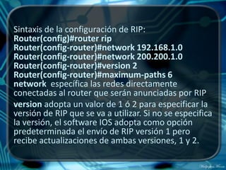 Sintaxis de la configuración de RIP:
Router(config)#router rip
Router(config-router)#network 192.168.1.0
Router(config-router)#network 200.200.1.0
Router(config-router)#version 2
Router(config-router)#maximum-paths 6
network específica las redes directamente
conectadas al router que serán anunciadas por RIP
version adopta un valor de 1 ó 2 para especificar la
versión de RIP que se va a utilizar. Si no se especifica
la versión, el software IOS adopta como opción
predeterminada el envío de RIP versión 1 pero
recibe actualizaciones de ambas versiones, 1 y 2.
 