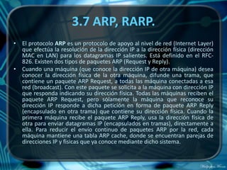 3.7 ARP, RARP.
• El protocolo ARP es un protocolo de apoyo al nivel de red (Internet Layer)
  que efectúa la resolución de la dirección IP a la dirección física (dirección
  MAC en LAN) para los datagramas IP salientes. Está definido en el RFC-
  826. Existen dos tipos de paquetes ARP (Request y Reply).
• Cuando una máquina (que conoce la dirección IP de otra máquina) desea
  conocer la dirección física de la otra máquina, difunde una trama, que
  contiene un paquete ARP Request, a todas las máquina conectadas a esa
  red (broadcast). Con este paquete se solicita a la máquina con dirección IP
  que responda indicando su dirección física. Todas las máquinas reciben el
  paquete ARP Request, pero sólamente la máquina que reconoce su
  dirección IP responde a dicha petición en forma de paquete ARP Reply
  (encapsulado en otra trama) que contiene su dirección física. Cuando la
  primera máquina recibe el paquete ARP Reply, usa la dirección física de
  otra para enviar datagramas IP (encapsulados en tramas), directamente a
  ella. Para reducir el envío continuo de paquetes ARP por la red, cada
  máquina mantiene una tabla ARP cache, donde se encuentran parejas de
  direcciones IP y fisicas que ya conoce mediante dicho sistema.
 