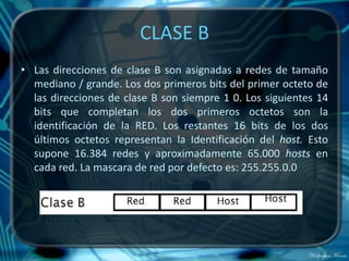 CLASE B
• Las direcciones de clase B son asignadas a redes de tamaño
  mediano / grande. Los dos primeros bits del primer octeto de
  las direcciones de clase B son siempre 1 0. Los siguientes 14
  bits que completan los dos primeros octetos son la
  identificación de la RED. Los restantes 16 bits de los dos
  últimos octetos representan la Identificación del host. Esto
  supone 16.384 redes y aproximadamente 65.000 hosts en
  cada red. La mascara de red por defecto es: 255.255.0.0
 