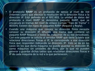 • El protocolo RARP es un protocolo de apoyo al nivel de red
  (Internet Layer) que efectúa la resolución de la dirección física a la
  dirección IP. Está definido en el RFC-903. La unidad de datos del
  protocolo a nivel RARP se denomina paquete RARP, que se
  encapsula en tramas del nivel de enlace (campo “Tipo de Trama” =
  8035H). Existen dos tipos de paquetes RARP (Request y Reply).
• Cuando una máquina que conoce su dirección física necesita
  conocer su dirección IP, difunde una trama que contiene un
  paquete RARP Request a todas las máquinas de su red (broadcast).
  Con este paquete se solicita al servidor RARP que tiene la tabla que
  relaciona direcciones físicas e IP, le corresponde a esa dirección
  física que respondan indicando su dirección IP. Esto se da en los
  casos en los que dicha máquina no puede guardar su dirección IP,
  como máquinas sin unidades de disco, por lo que no pueden
  generar y guardar dichas tablas que relacionan direcciones físicas e
  IP de cada máquina de la red a la que pertenecen.
 
