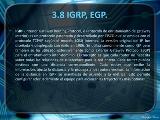 3.8 IGRP, EGP.
•   IGRP (Interior Gateway Routing Protocol, o Protocolo de enrutamiento de gateway
    interior) es un protocolo patentado y desarrollado por CISCO que se emplea con el
    protocolo TCP/IP según el modelo (OSI) Internet. La versión original del IP fue
    diseñada y desplegada con éxito en 1986. Se utiliza comúnmente como IGP pero
    también se ha utilizado extensivamente como Exterior Gateway Protocol (EGP)
    para el enrutamiento inter-dominio. El concepto es que cada router no necesita
    saber todas las relaciones de ruta/enlace para la red entera. Cada router publica
    destinos con una distancia correspondiente. Cada router que recibe la
    información, ajusta la distancia y la propaga a los routers vecinos. La información
    de la distancia en IGRP se manifiesta de acuerdo a la métrica. Esto permite
    configurar adecuadamente el equipo para alcanzar las trayectorias más óptimas.
 
