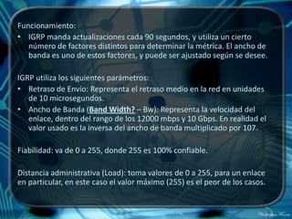 Funcionamiento:
• IGRP manda actualizaciones cada 90 segundos, y utiliza un cierto
   número de factores distintos para determinar la métrica. El ancho de
   banda es uno de estos factores, y puede ser ajustado según se desee.

IGRP utiliza los siguientes parámetros:
• Retraso de Envío: Representa el retraso medio en la red en unidades
   de 10 microsegundos.
• Ancho de Banda (Band Width? – Bw): Representa la velocidad del
   enlace, dentro del rango de los 12000 mbps y 10 Gbps. En realidad el
   valor usado es la inversa del ancho de banda multiplicado por 107.

Fiabilidad: va de 0 a 255, donde 255 es 100% confiable.

Distancia administrativa (Load): toma valores de 0 a 255, para un enlace
en particular, en este caso el valor máximo (255) es el peor de los casos.
 