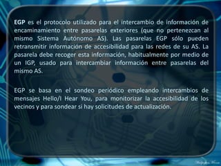 EGP es el protocolo utilizado para el intercambio de información de
encaminamiento entre pasarelas exteriores (que no pertenezcan al
mismo Sistema Autónomo AS). Las pasarelas EGP sólo pueden
retransmitir información de accesibilidad para las redes de su AS. La
pasarela debe recoger esta información, habitualmente por medio de
un IGP, usado para intercambiar información entre pasarelas del
mismo AS.

EGP se basa en el sondeo periódico empleando intercambios de
mensajes Hello/I Hear You, para monitorizar la accesibilidad de los
vecinos y para sondear si hay solicitudes de actualización.
 