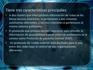 Tiene tres características principales:
• A dos routers que intercambian información de ruteo se les
  llama vecinos exteriores, si pertenecen a dos sistemas
  autónomos diferentes, y vecinos interiores si pertenecen al
  mismo sistema autónomo.
• El protocolo que emplea vecinos exteriores para difundir la
  información de accesibilidad a otros sistemas autónomos se le
  conoce como Protocolo de pasarela Exterior (EGP).
• Un protocolo de rutado exterior está diseñado para el uso
  entre dos redes bajo el control de dos organizaciones
  diferentes.
 