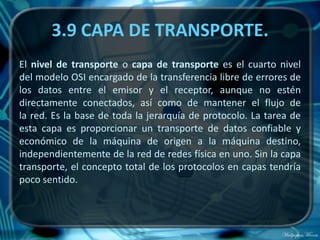 3.9 CAPA DE TRANSPORTE.
El nivel de transporte o capa de transporte es el cuarto nivel
del modelo OSI encargado de la transferencia libre de errores de
los datos entre el emisor y el receptor, aunque no estén
directamente conectados, así como de mantener el flujo de
la red. Es la base de toda la jerarquía de protocolo. La tarea de
esta capa es proporcionar un transporte de datos confiable y
económico de la máquina de origen a la máquina destino,
independientemente de la red de redes física en uno. Sin la capa
transporte, el concepto total de los protocolos en capas tendría
poco sentido.
 