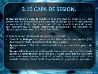 3.10 CAPA DE SESION.
El nivel de sesión o capa de sesión es el quinto nivel del modelo OSI , que
proporciona los mecanismos para controlar el diálogo entre las aplicaciones
de los sistemas finales. En muchos casos, los servicios de la capa de sesión
son parcialmente, o incluso, totalmente prescindibles. No obstante en
algunas aplicaciones su utilización es ineludible.

La capa de sesión proporciona los siguientes servicios:
• Control del Diálogo: Éste puede ser simultáneo en los dos sentidos (full-
    duplex) o alternado en ambos sentidos (half-duplex).
• Agrupamiento: El flujo de datos se puede marcar para definir grupos de
    datos.
• Recuperación: La capa de sesión puede proporcionar un procedimiento de
    puntos de comprobación, de forma que si ocurre algún tipo de fallo entre
    puntos de comprobación, la entidad de sesión puede retransmitir todos
    los datos desde el último punto de comprobación y no desde el principio.
 