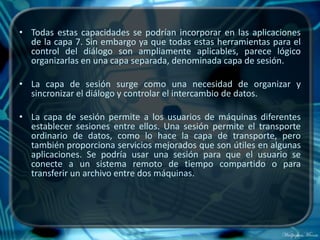 • Todas estas capacidades se podrían incorporar en las aplicaciones
  de la capa 7. Sin embargo ya que todas estas herramientas para el
  control del diálogo son ampliamente aplicables, parece lógico
  organizarlas en una capa separada, denominada capa de sesión.

• La capa de sesión surge como una necesidad de organizar y
  sincronizar el diálogo y controlar el intercambio de datos.

• La capa de sesión permite a los usuarios de máquinas diferentes
  establecer sesiones entre ellos. Una sesión permite el transporte
  ordinario de datos, como lo hace la capa de transporte, pero
  también proporciona servicios mejorados que son útiles en algunas
  aplicaciones. Se podría usar una sesión para que el usuario se
  conecte a un sistema remoto de tiempo compartido o para
  transferir un archivo entre dos máquinas.
 