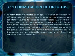 3.11 CONMUTACION DE CIRCUITOS.
• La conmutación de circuitos es un tipo de conexión que realizan los
  diferentes nodos de una red para lograr un camino apropiado para
  conectar dos usuarios de una red de telecomunicaciones. A diferencia de
  lo que ocurre en la conmutación de paquetes, en este tipo de
  conmutación se establece un canal de comunicaciones dedicado entre dos
  estaciones. Se reservan recursos de transmisión y de conmutación de la
  red para su uso exclusivo en el circuito durante la conexión. Ésta es
  transparente: una vez establecida parece como si los dispositivos
  estuvieran realmente conectados.
 
