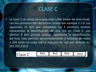CLASE C
• La clase C se utiliza para pequeñas LANs (redes de área local).
  Los tres primeros bits del primer octeto son siempre 1 1 0. Los
  siguientes 21 bits que completan los 3 primeros octetos
  representan la Identificación de una red en Clase C. Los
  últimos 8 bits (ultimo octeto) representa la Identificación
  del host. Esto permite aproximadamente 2 millones de redes
  y 254 hosts en cada red.La mascara de red por defecto es:
  255.255.255.0
 